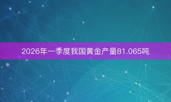2026年一季度我国黄金产量81.065吨