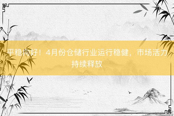 平稳向好！4月份仓储行业运行稳健，市场活力持续释放