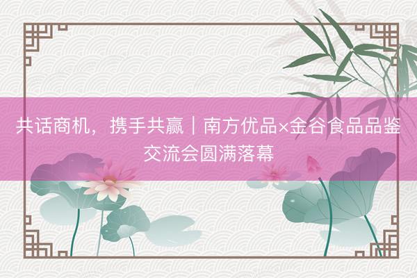 共话商机，携手共赢｜南方优品×金谷食品品鉴交流会圆满落幕