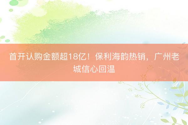 首开认购金额超18亿！保利海韵热销，广州老城信心回温