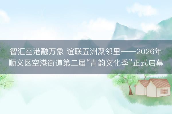 智汇空港融万象 谊联五洲聚邻里——2026年顺义区空港街道第二届“青韵文化季”正式启幕