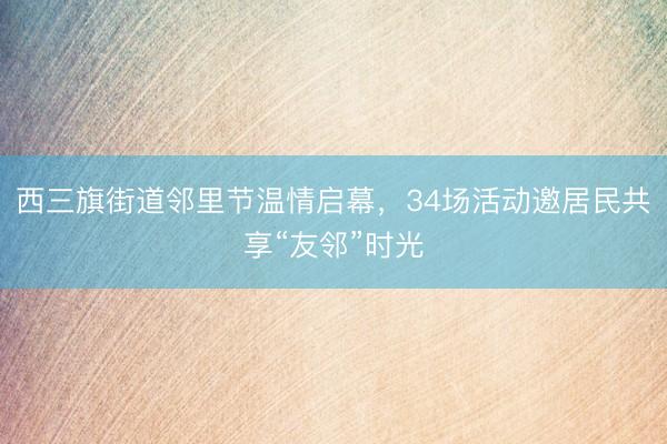 西三旗街道邻里节温情启幕，34场活动邀居民共享“友邻”时光