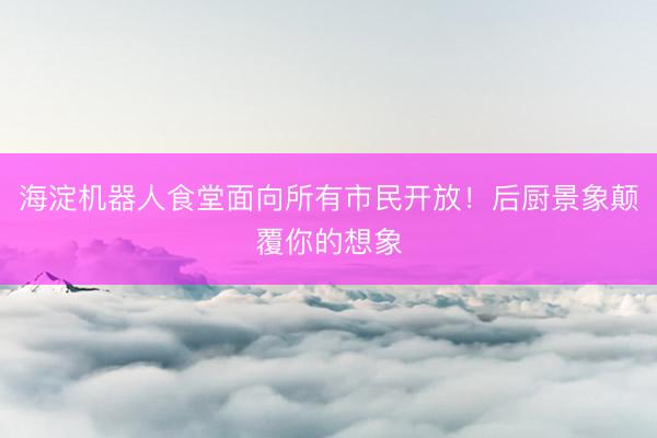 海淀机器人食堂面向所有市民开放！后厨景象颠覆你的想象