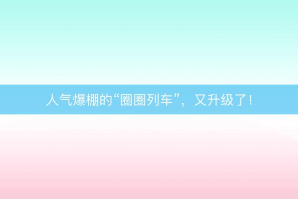 人气爆棚的“圈圈列车”，又升级了！