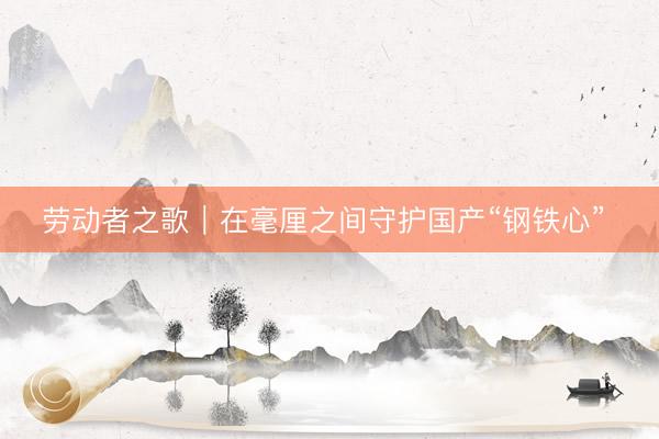 劳动者之歌|在毫厘之间守护国产“钢铁心”