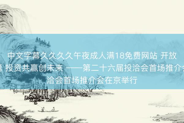 中文字幕久久久久午夜成人满18免费网站 开放赋能启新篇 投资共赢创未来 ——第二十六届投洽会首场推介会在京举行