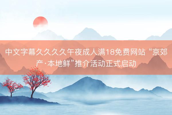 中文字幕久久久久午夜成人满18免费网站 “京郊产·本地鲜”推介活动正式启动