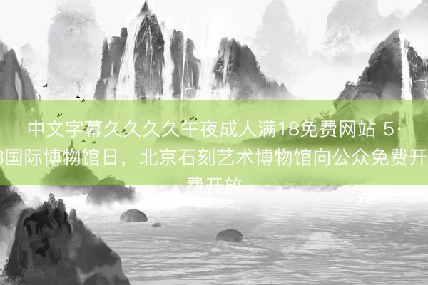 中文字幕久久久久午夜成人满18免费网站 5·18国际博物馆日，北京石刻艺术博物馆向公众免费开放