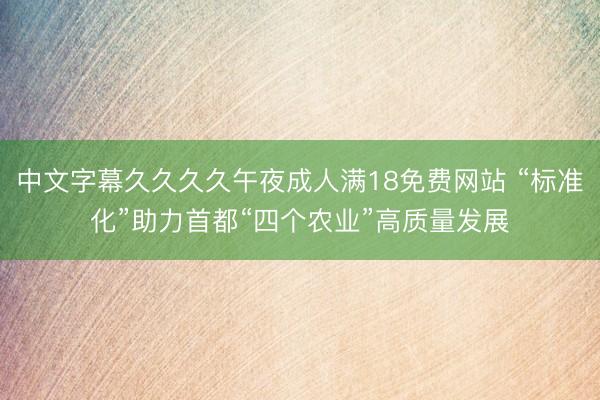 中文字幕久久久久午夜成人满18免费网站 “标准化”助力首都“四个农业”高质量发展