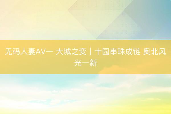 无码人妻AV一 大城之变｜十园串珠成链 奥北风光一新
