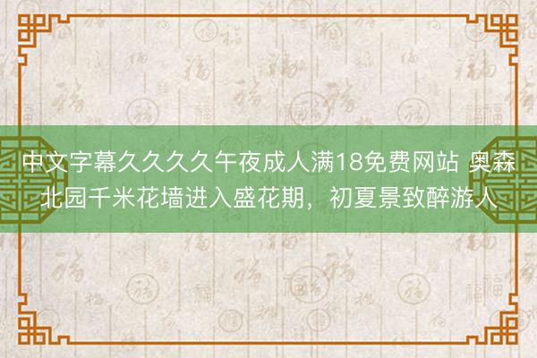 中文字幕久久久久午夜成人满18免费网站 奥森北园千米花墙进入盛花期，初夏景致醉游人