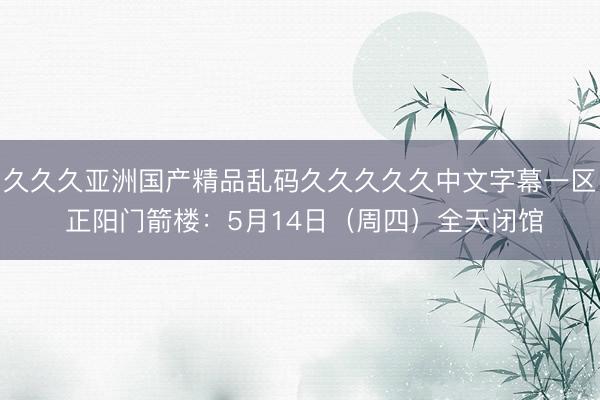 久久久亚洲国产精品乱码久久久久久中文字幕一区 正阳门箭楼：5月14日（周四）全天闭馆