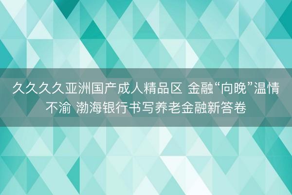 久久久久亚洲国产成人精品区 金融“向晚”温情不渝 渤海银行书写养老金融新答卷