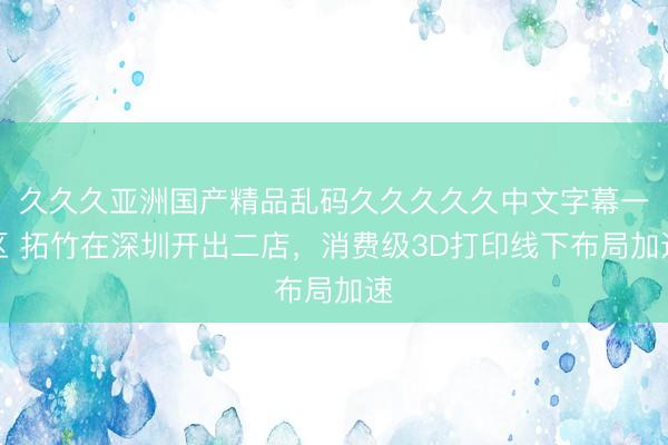久久久亚洲国产精品乱码久久久久久中文字幕一区 拓竹在深圳开出二店，消费级3D打印线下布局加速