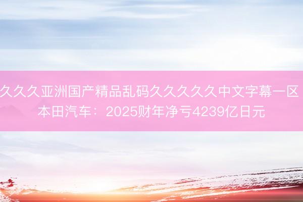 久久久亚洲国产精品乱码久久久久久中文字幕一区 本田汽车：2025财年净亏4239亿日元