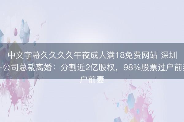 中文字幕久久久久午夜成人满18免费网站 深圳一公司总裁离婚：分割近2亿股权，98%股票过户前妻