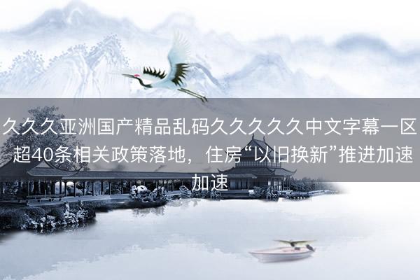久久久亚洲国产精品乱码久久久久久中文字幕一区 超40条相关政策落地，住房“以旧换新”推进加速