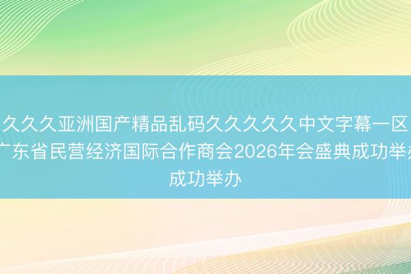 久久久亚洲国产精品乱码久久久久久中文字幕一区 广东省民营经济国际合作商会2026年会盛典成功举办