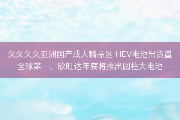 久久久久亚洲国产成人精品区 HEV电池出货量全球第一，欣旺达年底将推出圆柱大电池