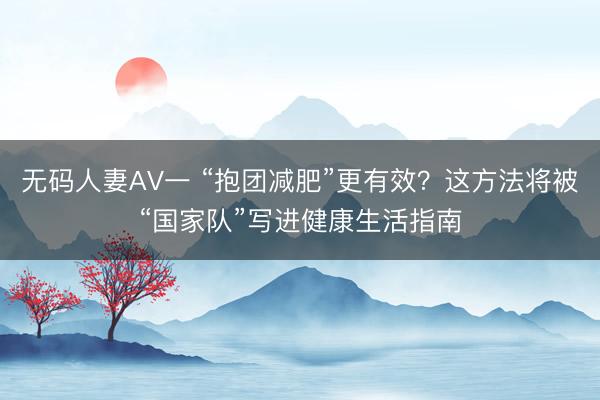 无码人妻AV一 “抱团减肥”更有效？这方法将被“国家队”写进健康生活指南