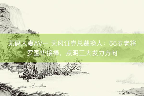 无码人妻AV一 天风证券总裁换人：55岁老将罗国华接棒，点明三大发力方向