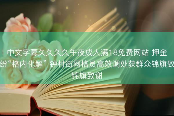 中文字幕久久久久午夜成人满18免费网站 押金纠纷“格内化解” 钟村街网格员高效调处获群众锦旗致谢