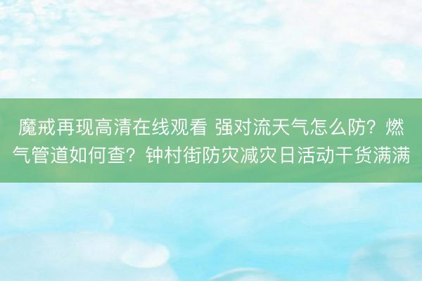魔戒再现高清在线观看 强对流天气怎么防？燃气管道如何查？钟村街防灾减灾日活动干货满满