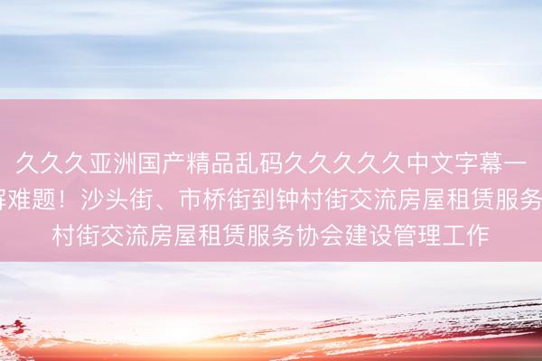 久久久亚洲国产精品乱码久久久久久中文字幕一区 互学互鉴，共解难题！沙头街、市桥街到钟村街交流房屋租赁服务协会建设管理工作