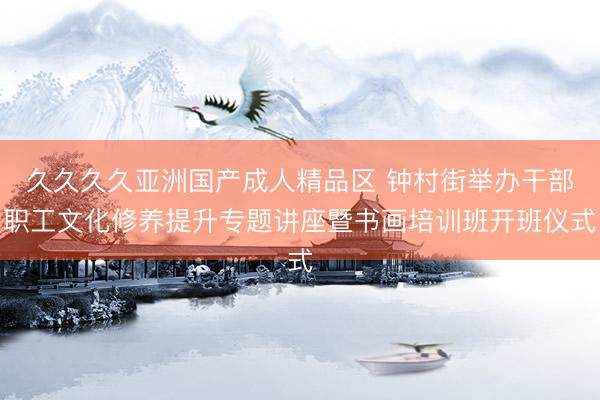 久久久久亚洲国产成人精品区 钟村街举办干部职工文化修养提升专题讲座暨书画培训班开班仪式