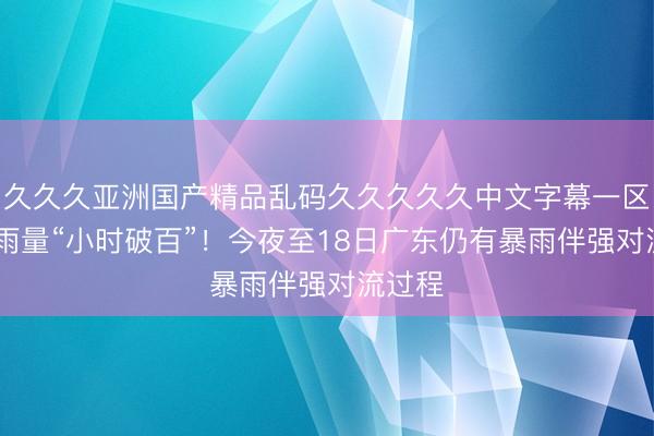 久久久亚洲国产精品乱码久久久久久中文字幕一区 广州雨量“小时破百”！今夜至18日广东仍有暴雨伴强对流过程