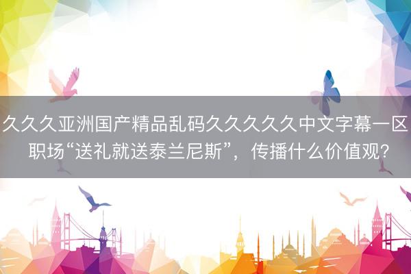 久久久亚洲国产精品乱码久久久久久中文字幕一区 职场“送礼就送泰兰尼斯”，传播什么价值观？