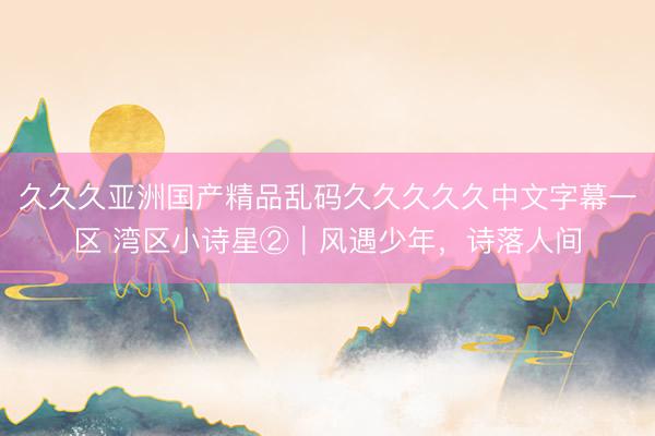久久久亚洲国产精品乱码久久久久久中文字幕一区 湾区小诗星②｜风遇少年，诗落人间