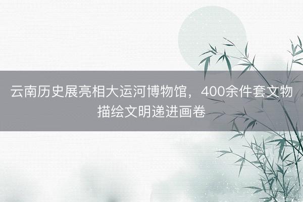 云南历史展亮相大运河博物馆，400余件套文物描绘文明递进画卷