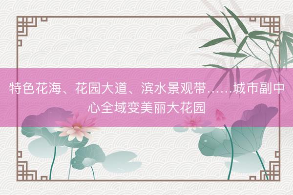 特色花海、花园大道、滨水景观带……城市副中心全域变美丽大花园