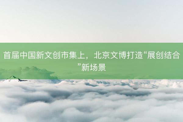 首届中国新文创市集上，北京文博打造“展创结合”新场景