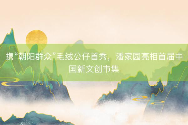 携“朝阳群众”毛绒公仔首秀，潘家园亮相首届中国新文创市集