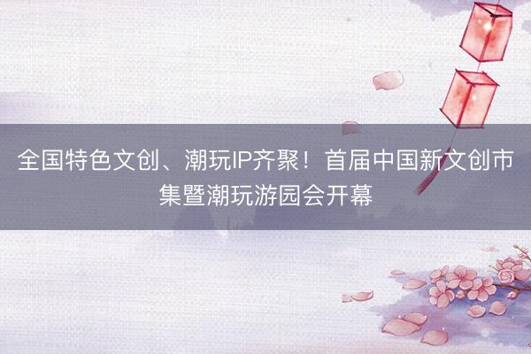 全国特色文创、潮玩IP齐聚！首届中国新文创市集暨潮玩游园会开幕