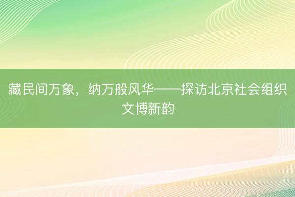 藏民间万象，纳万般风华——探访北京社会组织文博新韵