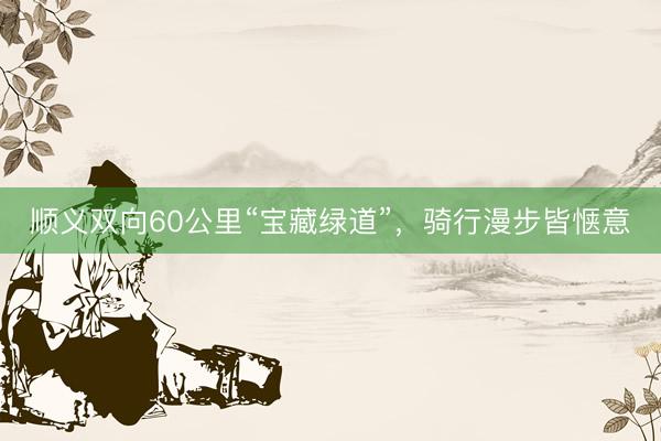 顺义双向60公里“宝藏绿道”，骑行漫步皆惬意