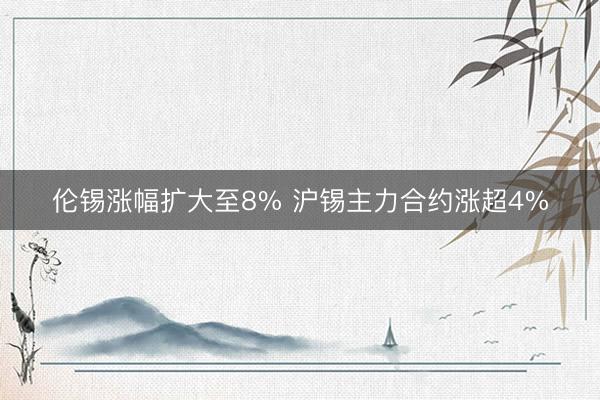 伦锡涨幅扩大至8% 沪锡主力合约涨超4%