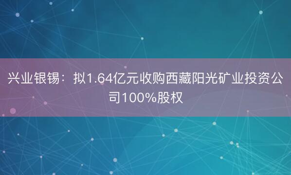 兴业银锡：拟1.64亿元收购西藏阳光矿业投资公司100%股权