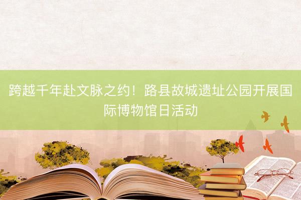跨越千年赴文脉之约！路县故城遗址公园开展国际博物馆日活动