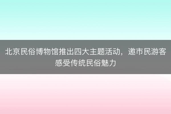 北京民俗博物馆推出四大主题活动，邀市民游客感受传统民俗魅力