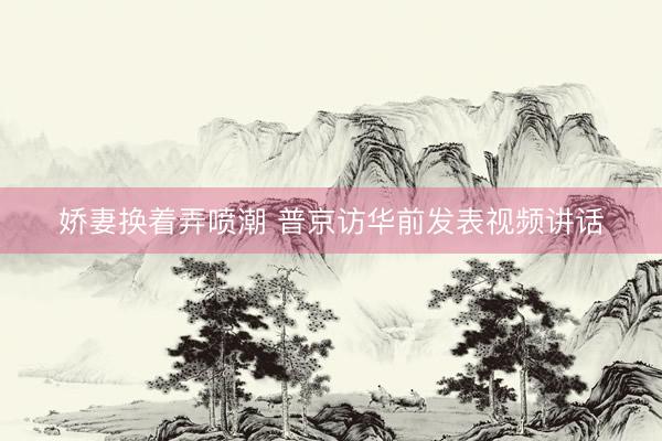 娇妻换着弄喷潮 普京访华前发表视频讲话