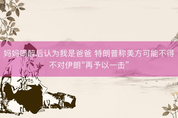 妈妈喝醉后认为我是爸爸 特朗普称美方可能不得不对伊朗“再予以一击”