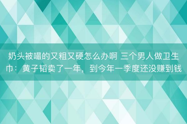 奶头被嘬的又粗又硬怎么办啊 三个男人做卫生巾：黄子韬卖了一年，到今年一季度还没赚到钱