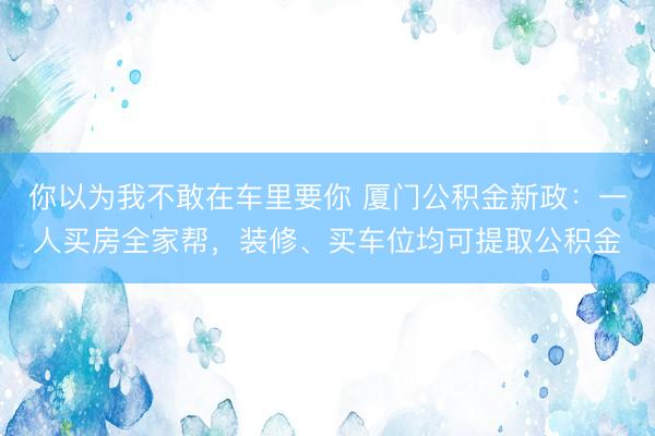 你以为我不敢在车里要你 厦门公积金新政：一人买房全家帮，装修、买车位均可提取公积金