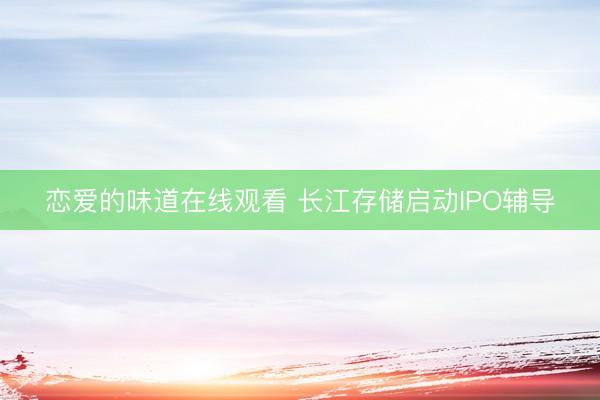 恋爱的味道在线观看 长江存储启动IPO辅导