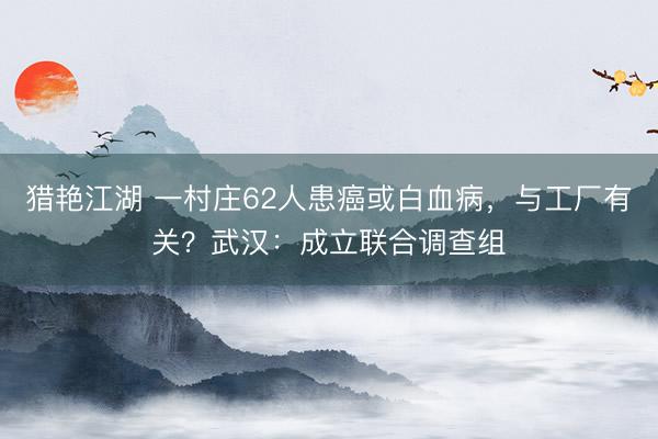 猎艳江湖 一村庄62人患癌或白血病，与工厂有关？武汉：成立联合调查组