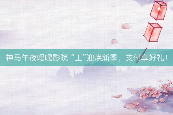 神马午夜嘿嘿影院 “工”迎焕新季，支付享好礼！